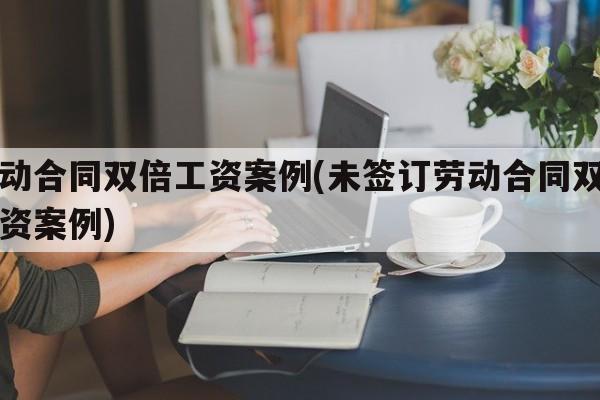 劳动合同双倍工资案例(未签订劳动合同双倍工资案例)