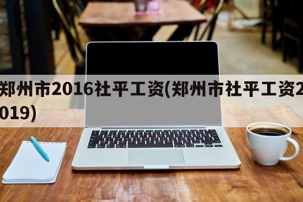 郑州市2016社平工资(郑州市社平工资2019)